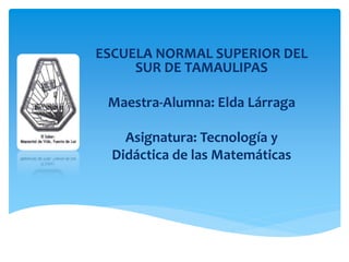 ESCUELA NORMAL SUPERIOR DEL
SUR DE TAMAULIPAS
Maestra-Alumna: Elda Lárraga
Asignatura: Tecnología y
Didáctica de las Matemáticas
 