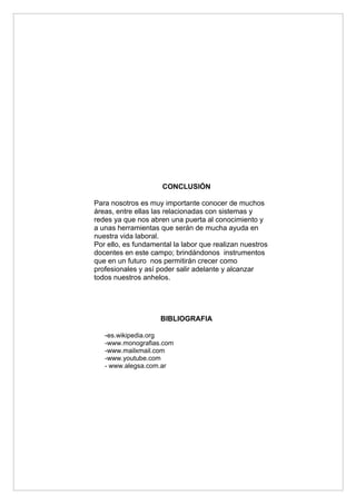 CONCLUSIÓN

Para nosotros es muy importante conocer de muchos
áreas, entre ellas las relacionadas con sistemas y
redes ya que nos abren una puerta al conocimiento y
a unas herramientas que serán de mucha ayuda en
nuestra vida laboral.
Por ello, es fundamental la labor que realizan nuestros
docentes en este campo; brindándonos instrumentos
que en un futuro nos permitirán crecer como
profesionales y así poder salir adelante y alcanzar
todos nuestros anhelos.




                       BIBLIOGRAFIA

   -es.wikipedia.org
   -www.monografias.com
   -www.mailxmail.com
   -www.youtube.com
   - www.alegsa.com.ar
 