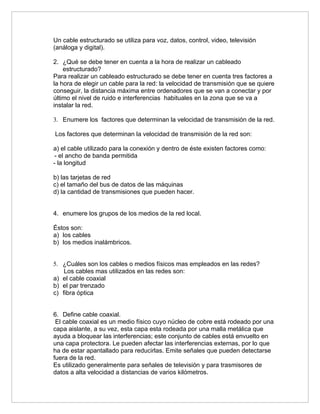 Un cable estructurado se utiliza para voz, datos, control, video, televisión
(análoga y digital).

2. ¿Qué se debe tener en cuenta a la hora de realizar un cableado
    estructurado?
Para realizar un cableado estructurado se debe tener en cuenta tres factores a
la hora de elegir un cable para la red: la velocidad de transmisión que se quiere
conseguir, la distancia máxima entre ordenadores que se van a conectar y por
último el nivel de ruido e interferencias habituales en la zona que se va a
instalar la red.

3. Enumere los factores que determinan la velocidad de transmisión de la red.

Los factores que determinan la velocidad de transmisión de la red son:

a) el cable utilizado para la conexión y dentro de éste existen factores como:
- el ancho de banda permitida
- la longitud

b) las tarjetas de red
c) el tamaño del bus de datos de las máquinas
d) la cantidad de transmisiones que pueden hacer.


4. enumere los grupos de los medios de la red local.

Éstos son:
a) los cables
b) los medios inalámbricos.


5. ¿Cuáles son los cables o medios físicos mas empleados en las redes?
    Los cables mas utilizados en las redes son:
a) el cable coaxial
b) el par trenzado
c) fibra óptica


6. Define cable coaxial.
 El cable coaxial es un medio físico cuyo núcleo de cobre está rodeado por una
capa aislante, a su vez, esta capa esta rodeada por una malla metálica que
ayuda a bloquear las interferencias; este conjunto de cables está envuelto en
una capa protectora. Le pueden afectar las interferencias externas, por lo que
ha de estar apantallado para reducirlas. Emite señales que pueden detectarse
fuera de la red.
Es utilizado generalmente para señales de televisión y para trasmisores de
datos a alta velocidad a distancias de varios kilómetros.
 