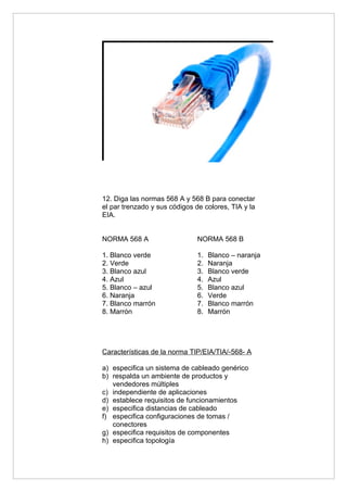 12. Diga las normas 568 A y 568 B para conectar
el par trenzado y sus códigos de colores, TIA y la
EIA.


NORMA 568 A                    NORMA 568 B

1. Blanco verde                1.   Blanco – naranja
2. Verde                       2.   Naranja
3. Blanco azul                 3.   Blanco verde
4. Azul                        4.   Azul
5. Blanco – azul               5.   Blanco azul
6. Naranja                     6.   Verde
7. Blanco marrón               7.   Blanco marrón
8. Marrón                      8.   Marrón




Características de la norma TIP/EIA/TIA/-568- A

a) especifica un sistema de cableado genérico
b) respalda un ambiente de productos y
   vendedores múltiples
c) independiente de aplicaciones
d) establece requisitos de funcionamientos
e) especifica distancias de cableado
f) especifica configuraciones de tomas /
   conectores
g) especifica requisitos de componentes
h) especifica topología
 