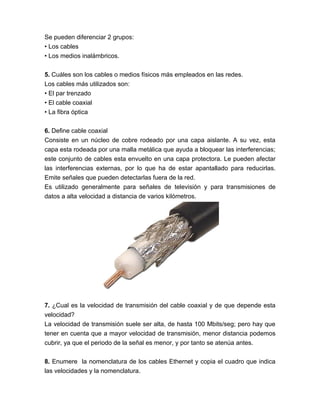 Se pueden diferenciar 2 grupos:
• Los cables
• Los medios inalámbricos.

5. Cuáles son los cables o medios físicos más empleados en las redes.
Los cables más utilizados son:
• El par trenzado
• El cable coaxial
• La fibra óptica

6. Define cable coaxial
Consiste en un núcleo de cobre rodeado por una capa aislante. A su vez, esta
capa esta rodeada por una malla metálica que ayuda a bloquear las interferencias;
este conjunto de cables esta envuelto en una capa protectora. Le pueden afectar
las interferencias externas, por lo que ha de estar apantallado para reducirlas.
Emite señales que pueden detectarlas fuera de la red.
Es utilizado generalmente para señales de televisión y para transmisiones de
datos a alta velocidad a distancia de varios kilómetros.




7. ¿Cual es la velocidad de transmisión del cable coaxial y de que depende esta
velocidad?
La velocidad de transmisión suele ser alta, de hasta 100 Mbits/seg; pero hay que
tener en cuenta que a mayor velocidad de transmisión, menor distancia podemos
cubrir, ya que el periodo de la señal es menor, y por tanto se atenúa antes.

8. Enumere la nomenclatura de los cables Ethernet y copia el cuadro que indica
las velocidades y la nomenclatura.
 