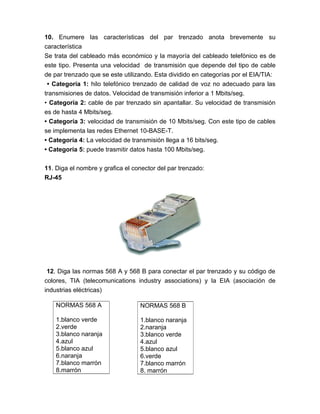 10. Enumere las características del par trenzado anota brevemente su
característica
Se trata del cableado más económico y la mayoría del cableado telefónico es de
este tipo. Presenta una velocidad de transmisión que depende del tipo de cable
de par trenzado que se este utilizando. Esta dividido en categorías por el EIA/TIA:
 • Categoría 1: hilo telefónico trenzado de calidad de voz no adecuado para las
transmisiones de datos. Velocidad de transmisión inferior a 1 Mbits/seg.
• Categoría 2: cable de par trenzado sin apantallar. Su velocidad de transmisión
es de hasta 4 Mbits/seg.
• Categoría 3: velocidad de transmisión de 10 Mbits/seg. Con este tipo de cables
se implementa las redes Ethernet 10-BASE-T.
• Categoría 4: La velocidad de transmisión llega a 16 bits/seg.
• Categoría 5: puede trasmitir datos hasta 100 Mbits/seg.

11. Diga el nombre y grafica el conector del par trenzado:
RJ-45




 12. Diga las normas 568 A y 568 B para conectar el par trenzado y su código de
colores, TIA (telecomunications industry associations) y la EIA (asociación de
industrias eléctricas)

    NORMAS 568 A                  NORMAS 568 B

    1.blanco verde                1.blanco naranja
    2.verde                       2.naranja
    3.blanco naranja              3.blanco verde
    4.azul                        4.azul
    5.blanco azul                 5.blanco azul
    6.naranja                     6.verde
    7.blanco marrón               7.blanco marrón
    8.marrón                      8. marrón
 