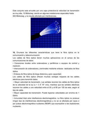 Este conjunto esta envuelto por una capa protectora.la velocidad de transmisión
es muy alta, 10 Mbits/seg siendo en algunas instalaciones especiales hasta
500 Mbits/seg, y no resulta afectado por interferencias.




16. Enumera las diferentes características que tiene la fibra óptica en la
comunicación y telecomunicación
Los cables de fibra óptica tienen muchas aplicaciones en el campo de las
comunicaciones de datos:
• Conexiones locales entre ordenadores y periféricos o equipos de control y
medición.
• Interconexión de ordenadores y terminales mediante enlaces dedicados de fibra
óptica.
• Enlaces de fibra óptica de larga distancia y gran capacidad.
Los cables de fibra óptica ofrecen muchas ventajas respecto de los cables
eléctricos para transmitir datos:
 • Mayor velocidad de transmisión. Las señales recorren los cables de fibra óptica
de la velocidad de la luz (c = 3 X 109 m/s), mientras que las señales eléctricas
recorren los cables a una velocidad entre el 50 y el 80 por 100 de esta, según el
tipo de cable.
• Mayor capacidad de transmisión. Puede lograrse velocidades por encima de 1
Gbit/s
• Inmunidad total ante interferencia electromagnética. La fibra óptica no produce
ningún tipo de interferencias electromagnéticas y no se ve afectada por rayos o
por pulsos electromagnética nucleares (NEMP) que acompañan a las explosiones
nucleares.
 