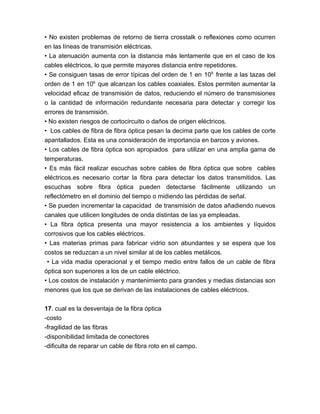 • No existen problemas de retorno de tierra crosstalk o reflexiones como ocurren
en las líneas de transmisión eléctricas.
• La atenuación aumenta con la distancia más lentamente que en el caso de los
cables eléctricos, lo que permite mayores distancia entre repetidores.
• Se consiguen tasas de error típicas del orden de 1 en 109 frente a las tazas del
orden de 1 en 106 que alcanzan los cables coaxiales. Estos permiten aumentar la
velocidad eficaz de transmisión de datos, reduciendo el número de transmisiones
o la cantidad de información redundante necesaria para detectar y corregir los
errores de transmisión.
• No existen riesgos de cortocircuito o daños de origen eléctricos.
• Los cables de fibra de fibra óptica pesan la decima parte que los cables de corte
apantallados. Esta es una consideración de importancia en barcos y aviones.
• Los cables de fibra óptica son apropiados para utilizar en una amplia gama de
temperaturas.
• Es más fácil realizar escuchas sobre cables de fibra óptica que sobre cables
eléctricos.es necesario cortar la fibra para detectar los datos transmitidos. Las
escuchas sobre fibra óptica pueden detectarse fácilmente utilizando un
reflectómetro en el dominio del tiempo o midiendo las pérdidas de señal.
• Se pueden incrementar la capacidad de transmisión de datos añadiendo nuevos
canales que utilicen longitudes de onda distintas de las ya empleadas.
• La fibra óptica presenta una mayor resistencia a los ambientes y líquidos
corrosivos que los cables eléctricos.
• Las materias primas para fabricar vidrio son abundantes y se espera que los
costos se reduzcan a un nivel similar al de los cables metálicos.
 • La vida madia operacional y el tiempo medio entre fallos de un cable de fibra
óptica son superiores a los de un cable eléctrico.
• Los costos de instalación y mantenimiento para grandes y medias distancias son
menores que los que se derivan de las instalaciones de cables eléctricos.

17. cual es la desventaja de la fibra óptica
-costo
-fragilidad de las fibras
-disponibilidad limitada de conectores
-dificulta de reparar un cable de fibra roto en el campo.
 