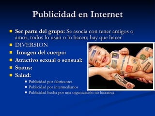 Publicidad en Internet Ser parte del grupo:  Se asocia con tener amigos o amor; todos lo usan o lo hacen; hay que hacer DIVERSION  Imagen del cuerpo:    Atractivo sexual o sensual:    Status:   Salud:   Publicidad por fabricantes Publicidad por intermediarios Publicidad hecha por una organización no lucrativa 