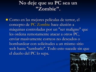 No deje que su PC sea un "Zombie". Como en las mejores películas de terror, el concepto de  PC   Zombie  hace alusión a máquinas controladas por un "ser maligno" que les ordena remotamente atacar a otros PC, enviar masivamente correos no deseados o bombardear con solicitudes a un mismo sitio web hasta "tumbarlo". Todo esto sucede sin que el dueño del PC lo sepa.  
