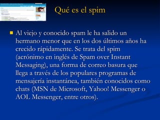 Qué es el  spim Al viejo y conocido spam le ha salido un hermano menor que en los dos últimos años ha crecido rápidamente. Se trata del spim (acrónimo en inglés de Spam over Instant Messaging), una forma de correo basura que llega a través de los populares programas de mensajería instantánea, también conocidos como chats (MSN de Microsoft, Yahoo! Messenger o AOL Messenger, entre otros). 