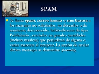 SPAM  Se llama  spam ,  correo basura  o  sms basura  a los mensajes no solicitados, no deseados o de remitente desconocido, habitualmente de tipo Publicitario , enviados en grandes cantidades (incluso masivas) que perjudican de alguna o varias maneras al receptor. La acción de enviar dichos mensajes se denomina  spamming .  