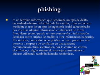 phishing  es un término informático que denomina un tipo de delito encuadrado dentro del ámbito de las estafas, y que se comete mediante el uso de un tipo de ingeniería social caracterizado por intentar adquirir información confidencial de forma fraudulenta (como puede ser una contraseña o información detallada sobre tarjetas de crédito u otra información bancaria). El estafador, conocido como phisher, se hace pasar por una persona o empresa de confianza en una aparente comunicación oficial electrónica, por lo común un correo electrónico, o algún sistema de mensajería instantánea o incluso utilizando también llamadas telefónicas. 