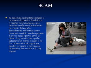 SCAM Se denomina scamestafa en inglés a un correo electrónico fraudulento o páginas web fraudulentas que pretende estafar económicamente por medio del engaño, generalmente presentado como donación a recibir, lotería o premio al que se accede previo envío de dinero. Hay un sitio que ayuda a detectar si un correo es scam o no  Las cadenas de mail engañosas pueden ser scams si hay pérdida monetaria y hoy cuando sólo hay engaño 