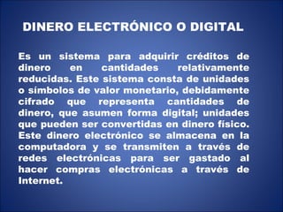DINERO ELECTRÓNICO O DIGITAL Es un sistema para adquirir créditos de dinero en cantidades relativamente reducidas. Este sistema consta de unidades o símbolos de valor monetario, debidamente cifrado que representa cantidades de dinero, que asumen forma digital; unidades que pueden ser convertidas en dinero físico. Este dinero electrónico se almacena en la computadora y se transmiten a través de redes electrónicas para ser gastado al hacer compras electrónicas a través de Internet. 