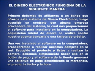 EL DINERO ELECTRÓNICO FUNCIONA DE LA SIGUIENTE MANERA : Primero debemos de afiliarnos a un banco que ofrezca este sistema de Dinero Electrónico, luego suscribir un contrato con alguna empresa proveedora del sistema, la cual nos proporcionará el software para instalarlo en la computadora. La adquisición inicial de dinero se realiza contra nuestra cuenta bancaria o una tarjeta de crédito. Una vez instalado el software en la computadora, procederemos a realizar nuestras compras en la red. Escogido el producto y listos a realizar la compra, debemos simplemente hacer clic en el botón de pago y el software de la tienda generará una solicitud de pago describiendo la mercancía, el precio, la fecha y la hora. 