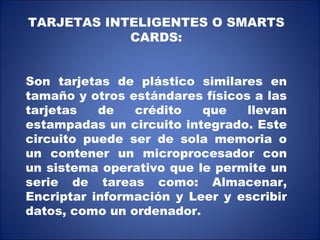 TARJETAS INTELIGENTES O SMARTS CARDS: Son tarjetas de plástico similares en tamaño y otros estándares físicos a las tarjetas de crédito que llevan estampadas un circuito integrado. Este circuito puede ser de sola memoria o un contener un microprocesador con un sistema operativo que le permite un serie de tareas como: Almacenar, Encriptar información y Leer y escribir datos, como un ordenador. 