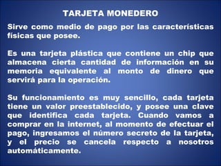 TARJETA MONEDERO Sirve como medio de pago por las características físicas que posee.  Es una tarjeta plástica que contiene un chip que almacena cierta cantidad de información en su memoria equivalente al monto de dinero que servirá para la operación. Su funcionamiento es muy sencillo, cada tarjeta tiene un valor preestablecido, y posee una clave que identifica cada tarjeta. Cuando vamos a comprar en la internet, al momento de efectuar el pago, ingresamos el número secreto de la tarjeta, y el precio se cancela respecto a nosotros automáticamente.  