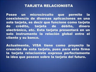 TARJETA RELACIONISTA Posee un microcircuito que permite la coexistencia de diversas aplicaciones en una sola tarjeta, es decir que funcione como tarjeta de crédito, tarjeta de débito, dinero electrónico, etc. Esta tarjeta presentará en un solo instrumento la relación global entre el cliente y su banco. Actualmente, VISA tiene como proyecto la creación de esta tarjeta, pues para esta firma la tarjeta relacionista expresa perfectamente la idea que poseen sobre la tarjeta del futuro. 