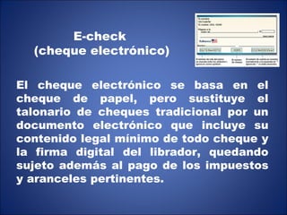 E-check (cheque electrónico) El cheque electrónico se basa en el cheque de papel, pero sustituye el talonario de cheques tradicional por un documento electrónico que incluye su contenido legal mínimo de todo cheque y la firma digital del librador, quedando sujeto además al pago de los impuestos y aranceles pertinentes. 