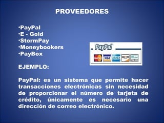PROVEEDORES PayPal E - Gold StormPay Moneybookers PayBox EJEMPLO: PayPal: es un sistema que permite hacer transacciones electrónicas sin necesidad de proporcionar el número de tarjeta de crédito, únicamente es necesario una dirección de correo electrónico. 