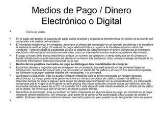 Medios de Pago / Dinero Electrónico o Digital Cómo se utiliza. En el pago con tarjeta, la pasarela de pago valida la tarjeta y organiza la transferencia del dinero de la cuenta del comprador a la cuenta del vendedor. El monedero electrónico, sin embargo, almacena el dinero del comprador en un formato electrónico y lo transfiere al sistema durante el pago. El sistema de pago valida el dinero y organiza la transferencia a la cuenta del vendedor. También existe la posibilidad de que el sistema de pago transfiera el dinero electrónico al monedero electrónico del vendedor actuando en este caso como un intermediario entre ambos monederos electrónicos. El pago a través de la banca electrónica, enlaza un número de operación o venta realizada en el comercio o tienda virtual con la cuenta bancaria del cliente en el mismo site del banco. Esto, reduce el riesgo de fraude al no transmitir información financiera personal por la red. Dentro de los posibles mercados de pago se distinguen tres modalidades de compras: Encontrar clientes y negocios que se arriesguen en un producto que está todavía en las primeras fases de introducción. Se trata del mayor reto y ha provocado un efecto de "la gallina y el huevo": los Bancos/Compañías de Software no pueden obtener clientes sin vendedores, y a la inversa. Garantizar la seguridad. Este es quizás el mayor problema para la gente interesada en realizar compras electrónicas. La mayor parte de la gente teme dar su número de tarjeta de crédito, número de teléfono o dirección porque no sabe si alguien será capaz de utilizar esa información sin su consentimiento. Es interesante comprobar que la mayoría de la gente no se lo piensa dos veces antes de comprar cosas por teléfono, pero les incomoda hacerlo a través de su PC. El estándar SET está alejando este miedo mediante un cifrado de los datos de la tarjeta, de forma que sólo el banco y el cliente puedan leerlos. Garantizar el anonimato. Este es también un factor importante en algunos tipos de pago, en concreto en el pago mediante dinero electrónico. Sin embargo, gran parte de la gente se ha acomodado a las tarjetas de crédito y débito. El dinero electrónico anónimo tiene un mercado potencial, pero puede no ser tan grande como se espera. 