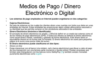Medios de Pago / Dinero Electrónico o Digital Los sistemas de pago empleados en Internet pueden englobarse en dos categorías: Cajeros Electrónicos: Se trata de sistemas en los cuales los clientes abren unas cuentas con todos sus datos en unas entidades de Internet. Estas entidades les proporcionan algún código alfanumérico asociado a su identidad que les permita comprar en los vendedores asociados a las entidades. Dinero Electrónico (Anónimo e Identificado): El concepto de dinero electrónico es amplio, y difícil de definir en un medio tan extenso como el de los medios de pago electrónicos (EPS). A todos los efectos se definirá el dinero electrónico como aquel dinero creado, cambiado y gastado de forma electrónica. Este dinero tiene un equivalente directo en el mundo real: la moneda. El dinero electrónico se usará para pequeños pagos (a lo sumo unos pocos miles de euros). El dinero electrónico puede clasificarse en dos tipos: Dinero on-line: Exige interactuar con el banco (vía módem, red o banca electrónica) para llevar a cabo el pago de una transacción con una tercera parte (comercio o tienda online). Existen empresas que brindan esta triangulacion con los bancos como SafetyPay  [1] y también existen monedas puramente electrónicas como  e -gold . 