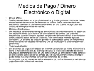 Medios de Pago / Dinero Electrónico o Digital Dinero offline: Se dispone del dinero en el propio ordenador, y puede gastarse cuando se desee, sin necesidad de contactar para ello con un banco. Estos sistemas de dinero electrónico permiten al cliente depositar dinero en una cuenta y luego usar ese dinero para comprar cosas en Internet. Cheques Electrónicos: Los métodos para transferir cheques electrónicos a través de Internet no están tan desarrollados como otras formas de transferencia de fondos. Los cheques electrónicos podrían consistir algo tan simple como enviar un email a un vendedor autorizándole a sacar dinero de la cuenta, con certificados y firmas digitales asociados. Un sistema de cheques puede ser considerado como un compromiso entre un sistema de tarjetas de crédito y uno de micropagos o dinero electrónico (anónimo). Tarjetas de Crédito: Los sistemas de tarjetas de crédito en Internet funcionarán de forma muy similar a como lo hacen hoy en día. El cliente podrá usar si lo desea su tarjeta de crédito actual para comprar productos en una tienda virtual. La principal novedad consiste en el desarrollo del estándar de cifrado SET (Secure Electronic Transaction) por parte de las más importantes compañías de tarjetas de crédito. La pregunta que se plantea en estos momentos es cual de los nuevos métodos de pago sobrevivirá al test del mercado. 