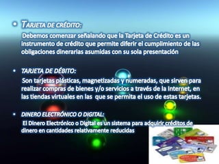 TARJETA DE CRÉDITO:      Debemos comenzar señalando que la Tarjeta de Crédito es un instrumento de crédito que permite diferir el cumplimiento de las obligaciones dinerarias asumidas con su sola presentaciónTARJETA DE DÉBITO:      Son tarjetas plásticas, magnetizadas y numeradas, que sirven para realizar compras de bienes y/o servicios a través de la Internet, en las tiendas virtuales en las  que se permita el uso de estas tarjetas. DINERO ELECTRÓNICO O DIGITAL:       El Dinero Electrónico o Digital es un sistema para adquirir créditos de dinero en cantidades relativamente reducidas