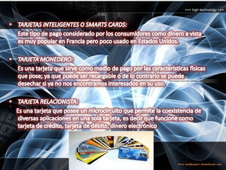 TARJETAS INTELIGENTES O SMARTS CARDS:      Este tipo de pago considerado por los consumidores como dinero a vista es muy popular en Francia pero poco usado en Estados Unidos. TARJETA MONEDERO:      Es una tarjeta que sirve como medio de pago por las características físicas que pose; ya que puede ser recargable o de lo contrario se puede desechar si ya no nos encontramos interesados en su uso.TARJETA RELACIONISTA:      Es una tarjeta que posee un microcircuito que permite la coexistencia de diversas aplicaciones en una sola tarjeta, es decir que funcione como tarjeta de crédito, tarjeta de débito, dinero electrónico