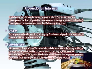 Proveedor en Internet       La integración de los sistemas de pagos electrónicos se pueden conseguirse en forma gratuita (sólo con comisión por ventas realizadas) con algunos proveedores como PayPal.com y Kagi.com. DaopayEs un proveedor de medios de pago, y funciona cargando el monto de la compra a la factura telefónica. Servicios PSBill      Provee el software, una Terminal virtual de Internet o de integración, y una gama de servicios de procesamiento de pagos, incluyendo: MasterCard, Visa, ACH, etc. Mediante este sistema los pagos se pueden procesar fácilmente por una sola vez o en pagos periódicos. 
