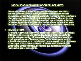            MODALIDAD O DENOMINACION DEL FORMATO      Dinero electrónico ¿Que es y como se utiliza? El dinero electrónico también conocido como: e-money efectivo electrónico moneda electrónica dinero digital efectivo digital moneda digital se refiere a dinero que se intercambia sólo de forma electrónica. Típicamente, esto requiere la utilización de una red de ordenadores, la Internet y sistemas de valores digitalmente almacenados. Las transferencias electrónicas de fondos (EFT) y los depósitos directos son ejemplos de dinero electrónico. COMO SE UTILIZA El usuario recorre la tienda virtual hasta que decide comprar un artículo. Entonces se le presenta una página detallando el precio de venta del artículo, gastos de envío y otras condiciones.  El consumidor acepta las condiciones al pulsar el botón de pago. En este momento se lanza la aplicación de cartera, en la cual el usuario puede seleccionar la tarjeta con la que pagar. Toda la información del usuario se envía al servidor del comerciante cifrada y firmada, de manera que no resulte accesible ni manipulable por el comerciante. 
