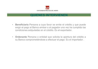 QUIENES INTERVIENEN

• Beneficiario Persona a cuyo favor se emite el crédito y que puede
  exigir el pago al Banco emisor o al pagador una vez ha cumplido las
  condiciones estipuladas en el crédito. Es el exportador.

• Ordenante Persona o entidad que solicita la apertura del crédito a
  su Banco comprometiéndose a efectuar el pago. Es el importador .
 