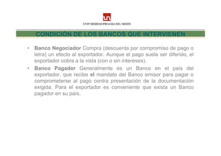 CONDICIÓN DE LOS BANCOS QUE INTERVIENEN

• Banco Negociador Compra (descuenta por compromiso de pago o
  letra) un efecto al exportador. Aunque el pago suela ser diferido, el
  exportador cobra a la vista (con o sin intereses).
• Banco Pagador Generalmente es un Banco en el país del
  exportador, que recibe el mandato del Banco emisor para pagar o
  comprometerse al pago contra presentación de la documentación
  exigida. Para el exportador es conveniente que exista un Banco
  pagador en su país.
 