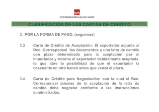CLASIFICACIÓN DE LAS CARTAS DE CRÉDITO

3. POR LA FORMA DE PAGO. (seguimos)

3.3    Carta de Crédito de Aceptación: El exportador adjunta al
       Bco. Corresponsal los documentos y una letra de cambio
       con plazo determinado para la aceptación por el
       importador y retorna al exportador debidamente aceptada,
       lo que abre la posibilidad de que el exportador la
       descuente en otro banco antes que venza el plazo.

3.4    Carta de Crédito para Negociación: con la cual el Bco.
       Corresponsal además de la aceptación de la letra de
       cambio debe negociar conforme a las instrucciones
       suministradas.
 
