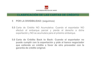 CLASIFICACIÓN DE LAS CARTAS DE CRÉDITO

5   POR LA DIVISIBILIDAD: (seguimos)

5.5 Carta de Crédito NO Acumulativa: Cuando el exportador NO
    efectuó el embarque parcial y pierde el derecho a dicha
    exportación y NO se acumulara para el próximo embarque.

5.6 Carta de Crédito Back to Back: Cuando el exportador no
    puede cumplir con la exportación y pide al banco negociador
    que extienda un crédito a favor de otro proveedor con la
    garantía de crédito original.
 