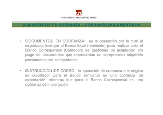 DOCUMENTOS EN COBRANZA – COBRANZA DOCUMENTARIA



• DOCUMENTOS EN COBRANZA: es la operación por la cual el
  exportador instruye al Banco local (remitente) para realizar ante el
  Banco Corresponsal (Cobrador) las gestiones de aceptación y/o
  pago de documentos que representan un compromiso adquirido
  previamente por el importador.

• INSTRUCCIÓN DE COBRO: la operación de cobranza que origina
  el exportador para el Banco remitente es una cobranza de
  exportación, mientras que para el Banco Corresponsal en una
  cobranza de importación
 