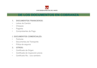 DE LOS DOCUMENTOS EN COBRANZA
1.   DOCUMENTOS FINANCIEROS:
•    Letras de Cambio
•    Cheques
•    Pagarés
•    Comprobantes de Pago.

2. DOCUMENTOS COMERCIALES:
•    Facturas
•    Documentos de Transporte
•    Póliza de seguros
3.   OTROS:
•    Certificado de Origen
•    Certificado de inspección previa
•    Certificado fito / zoo sanitario
 