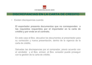 DISCREPANCIAS EN LA CARTA DE CREDITO
• Existen discrepancias cuando:

   El exportador presenta documentos que no corresponden a
   los requisitos requeridos por el importador en la carta de
   crédito y por ende en el contrato.

   En este caso el Bco. devuelve los documentos al presentador para
   su corrección y nueva presentación, dentro de la vigencia de la
   carta de crédito.

   Salvadas las discrepancias por el comprador, previo acuerdo con
   el vendedor y el Bco. emisor, el Bco. avisador puede proseguir
   con la gestión de la carta de crédito.
 