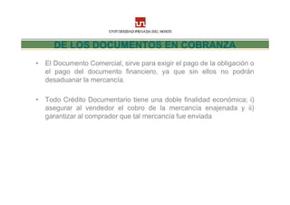DE LOS DOCUMENTOS EN COBRANZA
• El Documento Comercial, sirve para exigir el pago de la obligación o
  el pago del documento financiero, ya que sin ellos no podrán
  desaduanar la mercancía.

• Todo Crédito Documentario tiene una doble finalidad económica; i)
  asegurar al vendedor el cobro de la mercancía enajenada y ii)
  garantizar al comprador que tal mercancía fue enviada
 