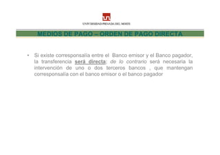 MEDIOS DE PAGO – ORDEN DE PAGO DIRECTA


• Si existe corresponsalía entre el Banco emisor y el Banco pagador,
  la transferencia será directa; de lo contrario será necesaria la
  intervención de uno o dos terceros bancos , que mantengan
  corresponsalía con el banco emisor o el banco pagador
 