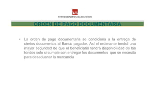 ORDEN DE PAGO DOCUMENTARIA

• La orden de pago documentaria se condiciona a la entrega de
  ciertos documentos al Banco pagador. Así el ordenante tendrá una
  mayor seguridad de que el beneficiario tendrá disponibilidad de los
  fondos solo si cumple con entregar los documentos que se necesita
  para desaduanar la mercancía
 