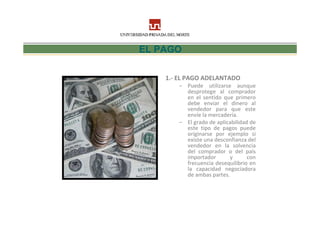 EL PAGO

    1.- EL PAGO ADELANTADO
        – Puede utilizarse aunque
          desprotege al comprador
          en el sentido que primero
          debe enviar el dinero al
          vendedor para que este
          envíe la mercadería.
        – El grado de aplicabilidad de
          este tipo de pagos puede
          originarse por ejemplo si
          existe una desconfianza del
          vendedor en la solvencia
          del comprador o del país
          importador       y       con
          frecuencia desequilibrio en
          la capacidad negociadora
          de ambas partes.
 
