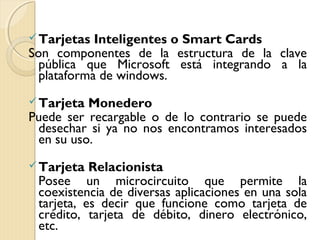 Tarjetas Inteligentes o Smart Cards
Son componentes de la estructura de la clave
pública que Microsoft está integrando a la
plataforma de windows.
Tarjeta Monedero
Puede ser recargable o de lo contrario se puede
desechar si ya no nos encontramos interesados
en su uso.
Tarjeta Relacionista
Posee un microcircuito que permite la
coexistencia de diversas aplicaciones en una sola
tarjeta, es decir que funcione como tarjeta de
crédito, tarjeta de débito, dinero electrónico,
etc.
 