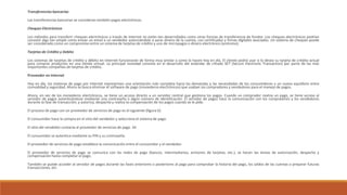 Transferencias bancarias
Las transferencias bancarias se consideran también pagos electrónicos.
Cheques Electrónicos
Los métodos para transferir cheques electrónicos a través de Internet no están tan desarrollados como otras formas de transferencia de fondos. Los cheques electrónicos podrían
consistir algo tan simple como enviar un email a un vendedor autorizándole a sacar dinero de la cuenta, con certificados y firmas digitales asociados. Un sistema de cheques puede
ser considerado como un compromiso entre un sistema de tarjetas de crédito y uno de micropagos o dinero electrónico (anónimo).
Tarjetas de Crédito y Debito
Los sistemas de tarjetas de crédito y débito en Internet funcionarán de forma muy similar a como lo hacen hoy en día. El cliente podrá usar si lo desea su tarjeta de crédito actual
para comprar productos en una tienda virtual. La principal novedad consiste en el desarrollo del estándar de cifrado SET (Secure Electronic Transaction) por parte de las más
importantes compañías de tarjetas de crédito.
Proveedor en Internet
Hoy en día, los sistemas de pago por Internet representan una orientación más completa hacia las demandas y las necesidades de los consumidores y un nuevo equilibrio entre
comodidad y seguridad. Ahora se busca eliminar el software de pago (monederos electrónicos) que usaban los compradores y vendedores para el manejo de pagos.
Ahora, en vez de los monederos electrónicos, se tiene un acceso directo a un servidor central que gestiona los pagos. Cuando un comprador realiza un pago, se tiene acceso al
servidor de pagos autenticándose mediante una contraseña o algún número de identificación. El servidor de pagos hace la comunicación con los compradores y los vendedores
durante la fase de transacción, y autoriza, despacha y realiza la compensación de los pagos cuando se le pide.
El proceso de pago con un proveedor de servicios de pago es el siguiente (figura 6):
El consumidor hace la compra en el sitio del vendedor y selecciona el sistema de pago.
El sitio del vendedor contacta al proveedor de servicios de pago. 34
El consumidor se autentica mediante su PIN y su contraseña.
El proveedor de servicios de pago establece la comunicación entre el consumidor y el vendedor.
El proveedor de servicios de pago se comunica con las redes de pago (bancos, intermediarios, emisores de tarjetas, etc.), se hacen las tareas de autorización, despacho y
compensación hasta completar el pago.
También se puede acceder al servidor de pagos durante las fases anteriores o posteriores al pago para comprobar la historia del pago, los saldos de las cuentas o preparar futuras
transacciones, etc.
 