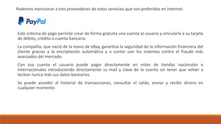 Podemos mencionar a tres proveedores de estos servicios que son preferidos en Internet:
Este sistema de pago permite crear de forma gratuita una cuenta al usuario y vincularla a su tarjeta
de débito, crédito o cuenta bancaria.
La compañía, que nació de la mano de eBay, garantiza la seguridad de la información financiera del
cliente gracias a la encriptación automática y a contar con los sistemas contra el fraude más
avanzados del mercado.
Con esa cuenta el usuario puede pagar directamente en miles de tiendas nacionales e
internacionales introduciendo directamente su mail y clave de la cuenta sin tener que volver a
teclear nunca más sus datos bancarios.
Se puede acceder al historial de transacciones, consultar el saldo, enviar y recibir dinero en
cualquier momento.
 