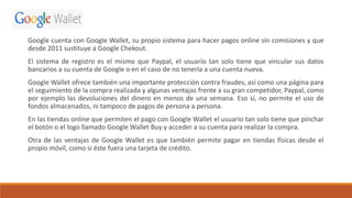 Google cuenta con Google Wallet, su propio sistema para hacer pagos online sin comisiones y que
desde 2011 sustituye a Google Chekout.
El sistema de registro es el mismo que Paypal, el usuario tan solo tiene que vincular sus datos
bancarios a su cuenta de Google o en el caso de no tenerla a una cuenta nueva.
Google Wallet ofrece también una importante protección contra fraudes, así como una página para
el seguimiento de la compra realizada y algunas ventajas frente a su gran competidor, Paypal, como
por ejemplo las devoluciones del dinero en menos de una semana. Eso sí, no permite el uso de
fondos almacenados, ni tampoco de pagos de persona a persona.
En las tiendas online que permiten el pago con Google Wallet el usuario tan solo tiene que pinchar
el botón o el logo llamado Google Wallet Buy y acceder a su cuenta para realizar la compra.
Otra de las ventajas de Google Wallet es que también permite pagar en tiendas físicas desde el
propio móvil, como si éste fuera una tarjeta de crédito.
 