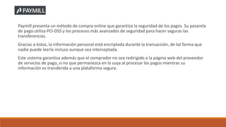 Paymill presenta un método de compra online que garantiza la seguridad de los pagos. Su pasarela
de pago utiliza PCI-DSS y los procesos más avanzados de seguridad para hacer seguras las
transferencias.
Gracias a éstos, la información personal está encriptada durante la transacción, de tal forma que
nadie puede leerla incluso aunque sea interceptada.
Este sistema garantiza además que el comprador no sea redirigido a la página web del proveedor
de servicios de pago, si no que permanezca en la suya al procesar los pagos mientras su
información es transferida a una plataforma segura.
 