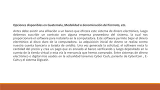 Opciones disponibles en Guatemala, Modalidad o denominación del formato, etc.
Antes debe existir una afiliación a un banco que ofrezca este sistema de dinero electrónico, luego
debemos suscribir un contrato con alguna empresa proveedora del sistema, la cual nos
proporcionará el software para instalarlo en la computadora. Este software permite bajar el dinero
electrónico al disco duro de la computadora. La adquisición inicial de dinero se realiza contra
nuestra cuenta bancaria o tarjeta de crédito. Una vez generada la solicitud, el software resta la
cantidad del precio y crea un pago que es enviado al banco verificando y luego depositado en la
cuenta de la tienda virtual y esta vía la mercancía que hemos comprado. Entre sistemas de dinero
electrónico o digital más usados en la actualidad tenemos Cyber Cash, pariente de CyberCoin , E-
Cahs y el sistema Digicash.
 