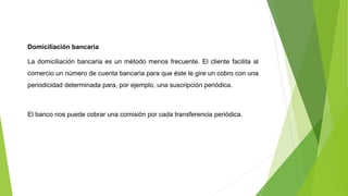 Domiciliación bancaria
La domiciliación bancaria es un método menos frecuente. El cliente facilita al
comercio un número de cuenta bancaria para que éste le gire un cobro con una
periodicidad determinada para, por ejemplo, una suscripción periódica.
El banco nos puede cobrar una comisión por cada transferencia periódica.
 