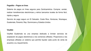 Pagadito – Pagos en línea
Sistema de pagos en línea seguros para Centroamérica. Comprar, vender,
realizar transferencias electrónicas y retiros bancarios locales de forma fácil,
rápida y segura.
Servicio de pago seguro en El Salvador, Costa Rica, Honduras, Nicaragua,
Guatemala, Panamá, Rep. Dominicana y Estados Unidos.
VisaNet
VisaNet Guatemala es una empresa dedicada a brindar servicios de
aceptación de pagos electrónicos a los comercios afiliados. Proporciona a las
empresas afiliadas un sistema que permite liquidar cada punto de venta de
acuerdo a su requerimiento.
 