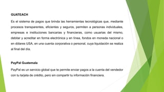 GUATEACH
Es el sistema de pagos que brinda las herramientas tecnológicas que, mediante
procesos transparentes, eficientes y seguros, permiten a personas individuales,
empresas e instituciones bancarias y financieras, como usuarias del mismo,
debitar y acreditar en forma electrónica y en línea, fondos en moneda nacional o
en dólares USA, en una cuenta corporativa o personal, cuya liquidación se realiza
al final del día.
PayPal Guatemala
PayPal es un servicio global que te permite enviar pagos a la cuenta del vendedor
con tu tarjeta de crédito, pero sin compartir tu información financiera.
 