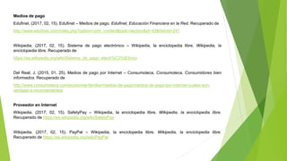 Medios de pago
Edufinet. (2017, 02, 15). Edufinet – Medios de pago. Edufinet, Educación Financiera en la Red. Recuperado de
http://www.edufinet.com/index.php?option=com_content&task=section&id=43&Itemid=241
Wikipedia. (2017, 02, 15). Sistema de pago electrónico – Wikipedia, la enciclopedia libre. Wikipedia, la
enciclopedia libre. Recuperado de
https://es.wikipedia.org/wiki/Sistema_de_pago_electr%C3%B3nico
Del Real, J. (2015, 01, 25). Medios de pago por Internet – Consumoteca. Consumoteca, Consumidores bien
informados. Recuperado de
http://www.consumoteca.com/economia-familiar/medios-de-pago/medios-de-pago-por-internet-cuales-son-
ventajas-e-inconvenientes/
Proveedor en Internet
Wikipedia. (2017, 02, 15). SafetyPay – Wikipedia, la enciclopedia libre. Wikipedia, la enciclopedia libre.
Recuperado de https://es.wikipedia.org/wiki/SafetyPay
Wikipedia. (2017, 02, 15). PayPal – Wikipedia, la enciclopedia libre. Wikipedia, la enciclopedia libre.
Recuperado de https://es.wikipedia.org/wiki/PayPal
 