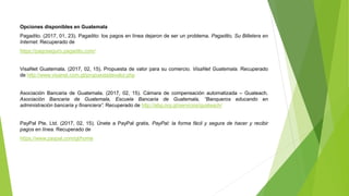Opciones disponibles en Guatemala
Pagadito. (2017, 01, 23). Pagadito: los pagos en línea dejaron de ser un problema. Pagadito, Su Billetera en
Internet. Recuperado de
https://pagoseguro.pagadito.com/
VisaNet Guatemala. (2017, 02, 15). Propuesta de valor para su comercio. VisaNet Guatemala. Recuperado
de http://www.visanet.com.gt/propuestadevalor.php
Asociación Bancaria de Guatemala. (2017, 02, 15). Cámara de compensación automatizada – Guateach.
Asociación Bancaria de Guatemala, Escuela Bancaria de Guatemala, “Banqueros educando en
administración bancaria y financiera”. Recuperado de http://abg.org.gt/servicios/guateach/
PayPal Pte. Ltd. (2017, 02, 15). Únete a PayPal gratis. PayPal: la forma fácil y segura de hacer y recibir
pagos en línea. Recuperado de
https://www.paypal.com/gt/home
 